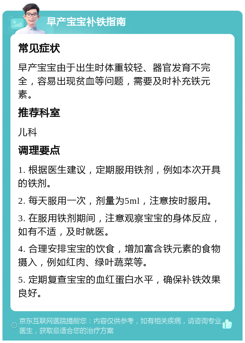 早产宝宝补铁指南 常见症状 早产宝宝由于出生时体重较轻、器官发育不完全，容易出现贫血等问题，需要及时补充铁元素。 推荐科室 儿科 调理要点 1. 根据医生建议，定期服用铁剂，例如本次开具的铁剂。 2. 每天服用一次，剂量为5ml，注意按时服用。 3. 在服用铁剂期间，注意观察宝宝的身体反应，如有不适，及时就医。 4. 合理安排宝宝的饮食，增加富含铁元素的食物摄入，例如红肉、绿叶蔬菜等。 5. 定期复查宝宝的血红蛋白水平，确保补铁效果良好。