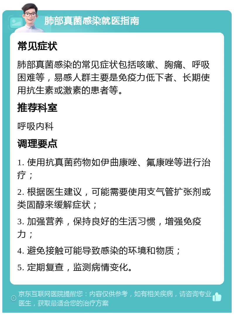 肺部真菌感染就医指南 常见症状 肺部真菌感染的常见症状包括咳嗽、胸痛、呼吸困难等，易感人群主要是免疫力低下者、长期使用抗生素或激素的患者等。 推荐科室 呼吸内科 调理要点 1. 使用抗真菌药物如伊曲康唑、氟康唑等进行治疗； 2. 根据医生建议，可能需要使用支气管扩张剂或类固醇来缓解症状； 3. 加强营养，保持良好的生活习惯，增强免疫力； 4. 避免接触可能导致感染的环境和物质； 5. 定期复查，监测病情变化。