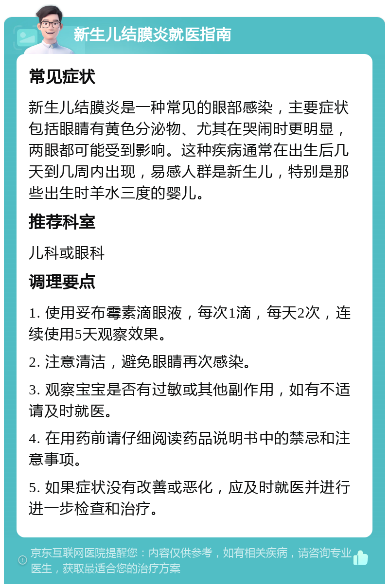 新生儿结膜炎就医指南 常见症状 新生儿结膜炎是一种常见的眼部感染，主要症状包括眼睛有黄色分泌物、尤其在哭闹时更明显，两眼都可能受到影响。这种疾病通常在出生后几天到几周内出现，易感人群是新生儿，特别是那些出生时羊水三度的婴儿。 推荐科室 儿科或眼科 调理要点 1. 使用妥布霉素滴眼液，每次1滴，每天2次，连续使用5天观察效果。 2. 注意清洁，避免眼睛再次感染。 3. 观察宝宝是否有过敏或其他副作用，如有不适请及时就医。 4. 在用药前请仔细阅读药品说明书中的禁忌和注意事项。 5. 如果症状没有改善或恶化，应及时就医并进行进一步检查和治疗。