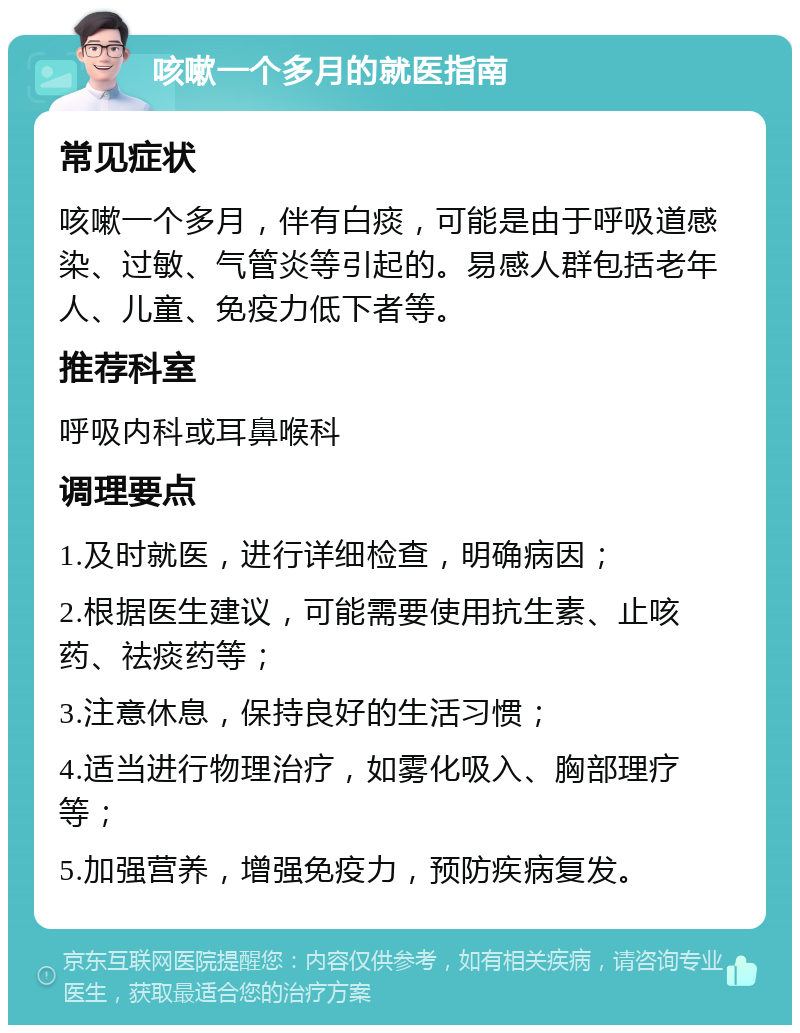 咳嗽一个多月的就医指南 常见症状 咳嗽一个多月，伴有白痰，可能是由于呼吸道感染、过敏、气管炎等引起的。易感人群包括老年人、儿童、免疫力低下者等。 推荐科室 呼吸内科或耳鼻喉科 调理要点 1.及时就医，进行详细检查，明确病因； 2.根据医生建议，可能需要使用抗生素、止咳药、祛痰药等； 3.注意休息，保持良好的生活习惯； 4.适当进行物理治疗，如雾化吸入、胸部理疗等； 5.加强营养，增强免疫力，预防疾病复发。