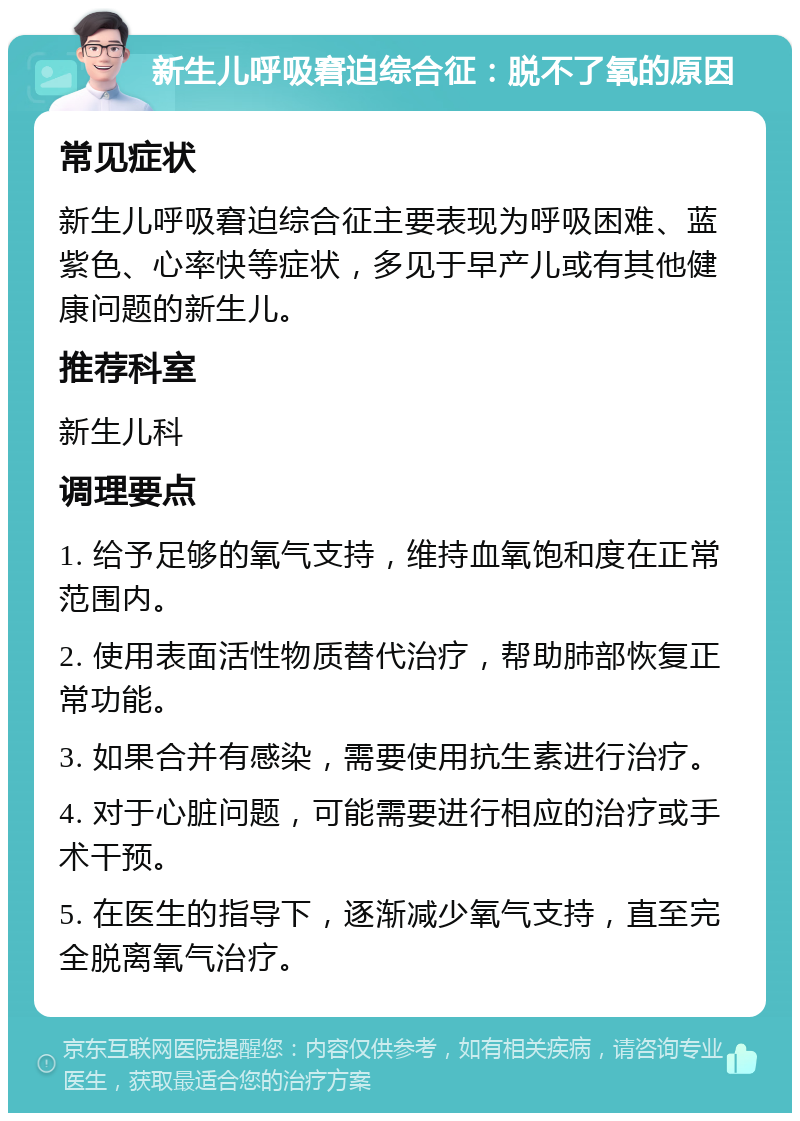 新生儿呼吸窘迫综合征：脱不了氧的原因 常见症状 新生儿呼吸窘迫综合征主要表现为呼吸困难、蓝紫色、心率快等症状，多见于早产儿或有其他健康问题的新生儿。 推荐科室 新生儿科 调理要点 1. 给予足够的氧气支持，维持血氧饱和度在正常范围内。 2. 使用表面活性物质替代治疗，帮助肺部恢复正常功能。 3. 如果合并有感染，需要使用抗生素进行治疗。 4. 对于心脏问题，可能需要进行相应的治疗或手术干预。 5. 在医生的指导下，逐渐减少氧气支持，直至完全脱离氧气治疗。