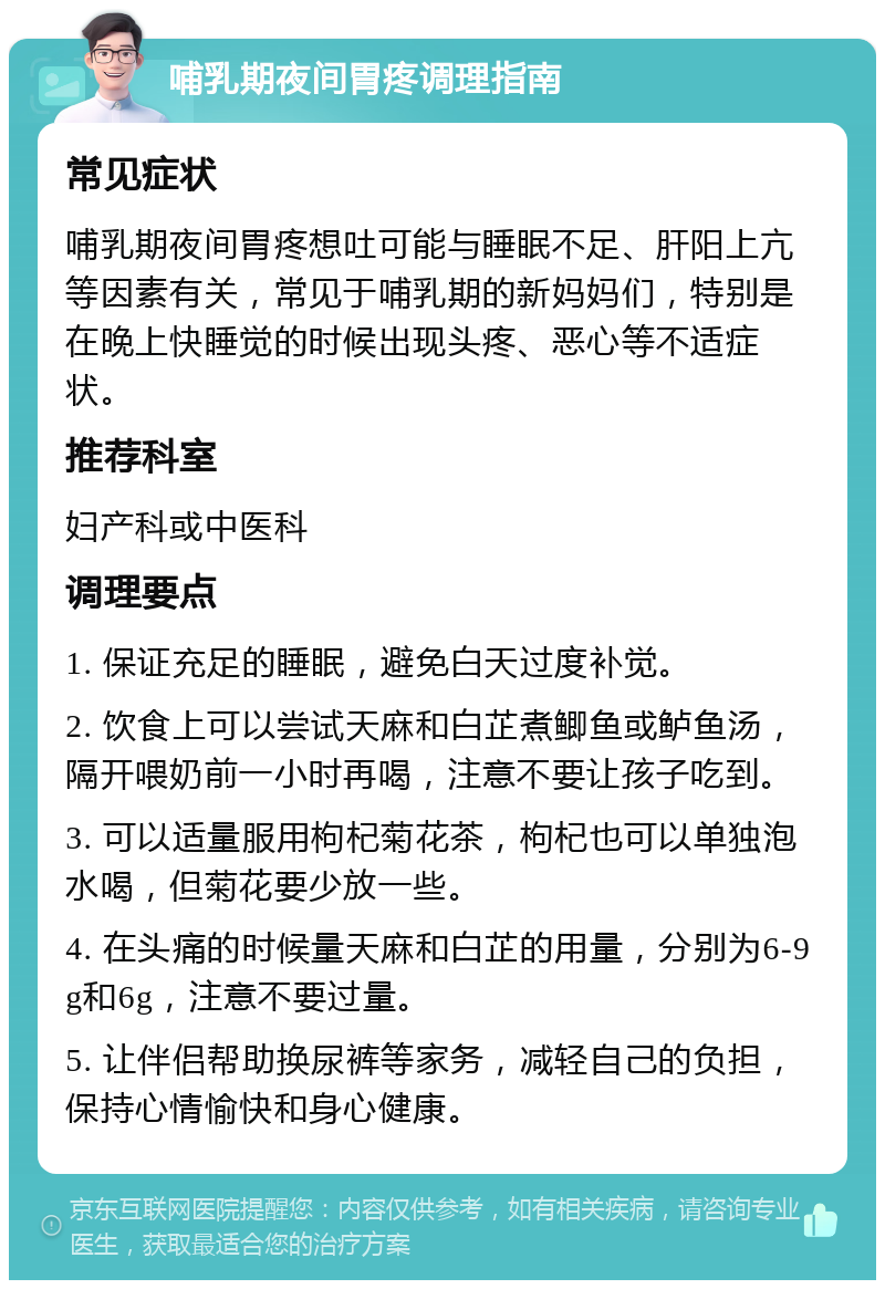 哺乳期夜间胃疼调理指南 常见症状 哺乳期夜间胃疼想吐可能与睡眠不足、肝阳上亢等因素有关，常见于哺乳期的新妈妈们，特别是在晚上快睡觉的时候出现头疼、恶心等不适症状。 推荐科室 妇产科或中医科 调理要点 1. 保证充足的睡眠，避免白天过度补觉。 2. 饮食上可以尝试天麻和白芷煮鲫鱼或鲈鱼汤，隔开喂奶前一小时再喝，注意不要让孩子吃到。 3. 可以适量服用枸杞菊花茶，枸杞也可以单独泡水喝，但菊花要少放一些。 4. 在头痛的时候量天麻和白芷的用量，分别为6-9g和6g，注意不要过量。 5. 让伴侣帮助换尿裤等家务，减轻自己的负担，保持心情愉快和身心健康。