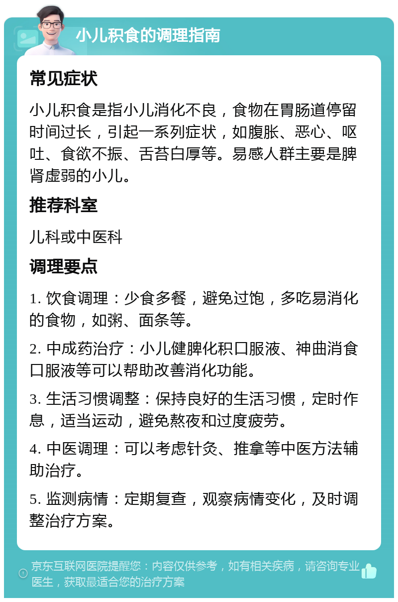 小儿积食的调理指南 常见症状 小儿积食是指小儿消化不良，食物在胃肠道停留时间过长，引起一系列症状，如腹胀、恶心、呕吐、食欲不振、舌苔白厚等。易感人群主要是脾肾虚弱的小儿。 推荐科室 儿科或中医科 调理要点 1. 饮食调理：少食多餐，避免过饱，多吃易消化的食物，如粥、面条等。 2. 中成药治疗：小儿健脾化积口服液、神曲消食口服液等可以帮助改善消化功能。 3. 生活习惯调整：保持良好的生活习惯，定时作息，适当运动，避免熬夜和过度疲劳。 4. 中医调理：可以考虑针灸、推拿等中医方法辅助治疗。 5. 监测病情：定期复查，观察病情变化，及时调整治疗方案。