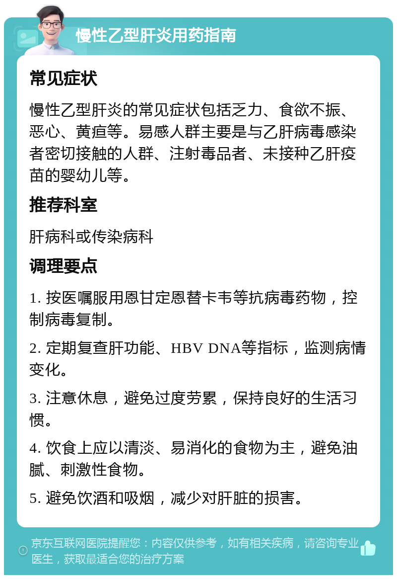 慢性乙型肝炎用药指南 常见症状 慢性乙型肝炎的常见症状包括乏力、食欲不振、恶心、黄疸等。易感人群主要是与乙肝病毒感染者密切接触的人群、注射毒品者、未接种乙肝疫苗的婴幼儿等。 推荐科室 肝病科或传染病科 调理要点 1. 按医嘱服用恩甘定恩替卡韦等抗病毒药物，控制病毒复制。 2. 定期复查肝功能、HBV DNA等指标，监测病情变化。 3. 注意休息，避免过度劳累，保持良好的生活习惯。 4. 饮食上应以清淡、易消化的食物为主，避免油腻、刺激性食物。 5. 避免饮酒和吸烟，减少对肝脏的损害。