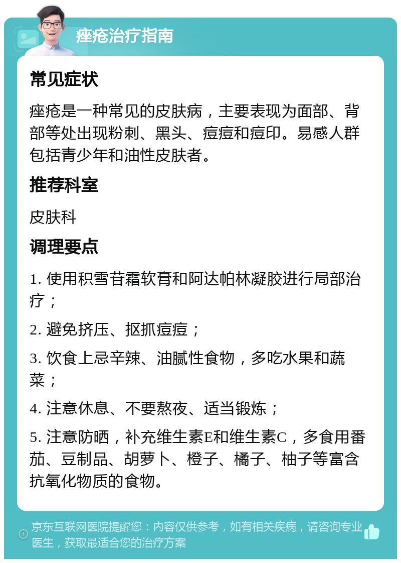 痤疮治疗指南 常见症状 痤疮是一种常见的皮肤病，主要表现为面部、背部等处出现粉刺、黑头、痘痘和痘印。易感人群包括青少年和油性皮肤者。 推荐科室 皮肤科 调理要点 1. 使用积雪苷霜软膏和阿达帕林凝胶进行局部治疗； 2. 避免挤压、抠抓痘痘； 3. 饮食上忌辛辣、油腻性食物，多吃水果和蔬菜； 4. 注意休息、不要熬夜、适当锻炼； 5. 注意防晒，补充维生素E和维生素C，多食用番茄、豆制品、胡萝卜、橙子、橘子、柚子等富含抗氧化物质的食物。