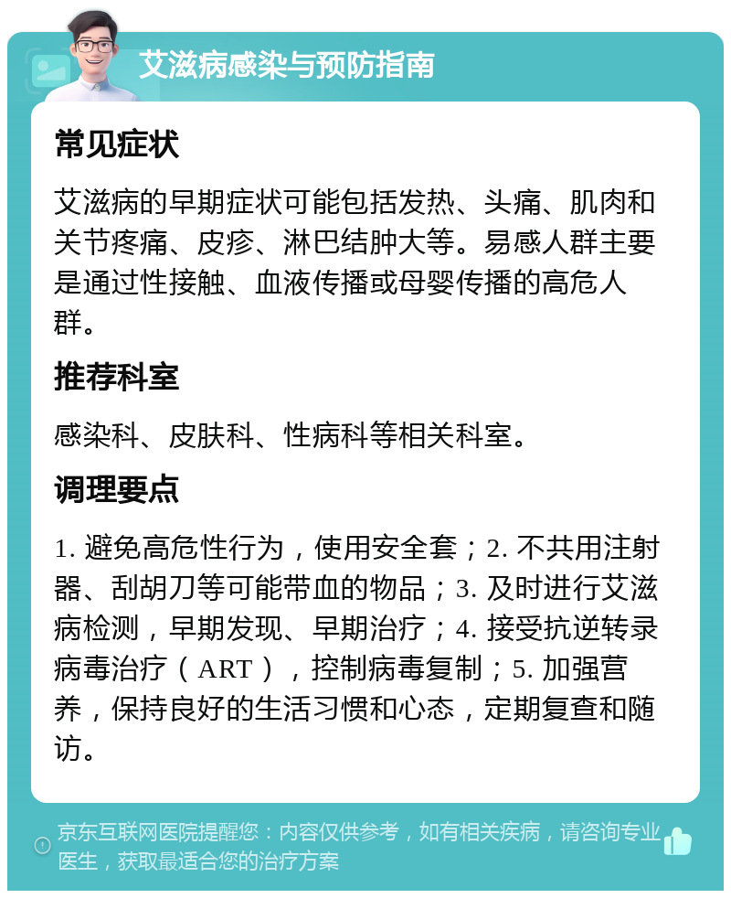 艾滋病感染与预防指南 常见症状 艾滋病的早期症状可能包括发热、头痛、肌肉和关节疼痛、皮疹、淋巴结肿大等。易感人群主要是通过性接触、血液传播或母婴传播的高危人群。 推荐科室 感染科、皮肤科、性病科等相关科室。 调理要点 1. 避免高危性行为，使用安全套；2. 不共用注射器、刮胡刀等可能带血的物品；3. 及时进行艾滋病检测，早期发现、早期治疗；4. 接受抗逆转录病毒治疗（ART），控制病毒复制；5. 加强营养，保持良好的生活习惯和心态，定期复查和随访。