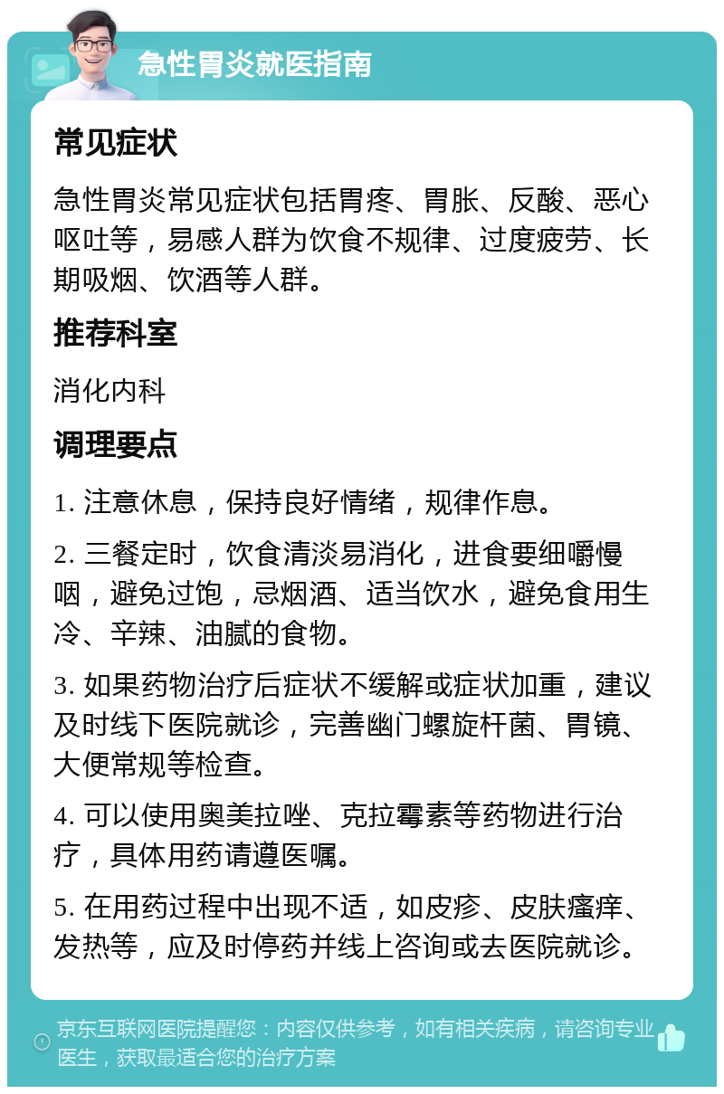 急性胃炎就医指南 常见症状 急性胃炎常见症状包括胃疼、胃胀、反酸、恶心呕吐等，易感人群为饮食不规律、过度疲劳、长期吸烟、饮酒等人群。 推荐科室 消化内科 调理要点 1. 注意休息，保持良好情绪，规律作息。 2. 三餐定时，饮食清淡易消化，进食要细嚼慢咽，避免过饱，忌烟酒、适当饮水，避免食用生冷、辛辣、油腻的食物。 3. 如果药物治疗后症状不缓解或症状加重，建议及时线下医院就诊，完善幽门螺旋杆菌、胃镜、大便常规等检查。 4. 可以使用奥美拉唑、克拉霉素等药物进行治疗，具体用药请遵医嘱。 5. 在用药过程中出现不适，如皮疹、皮肤瘙痒、发热等，应及时停药并线上咨询或去医院就诊。