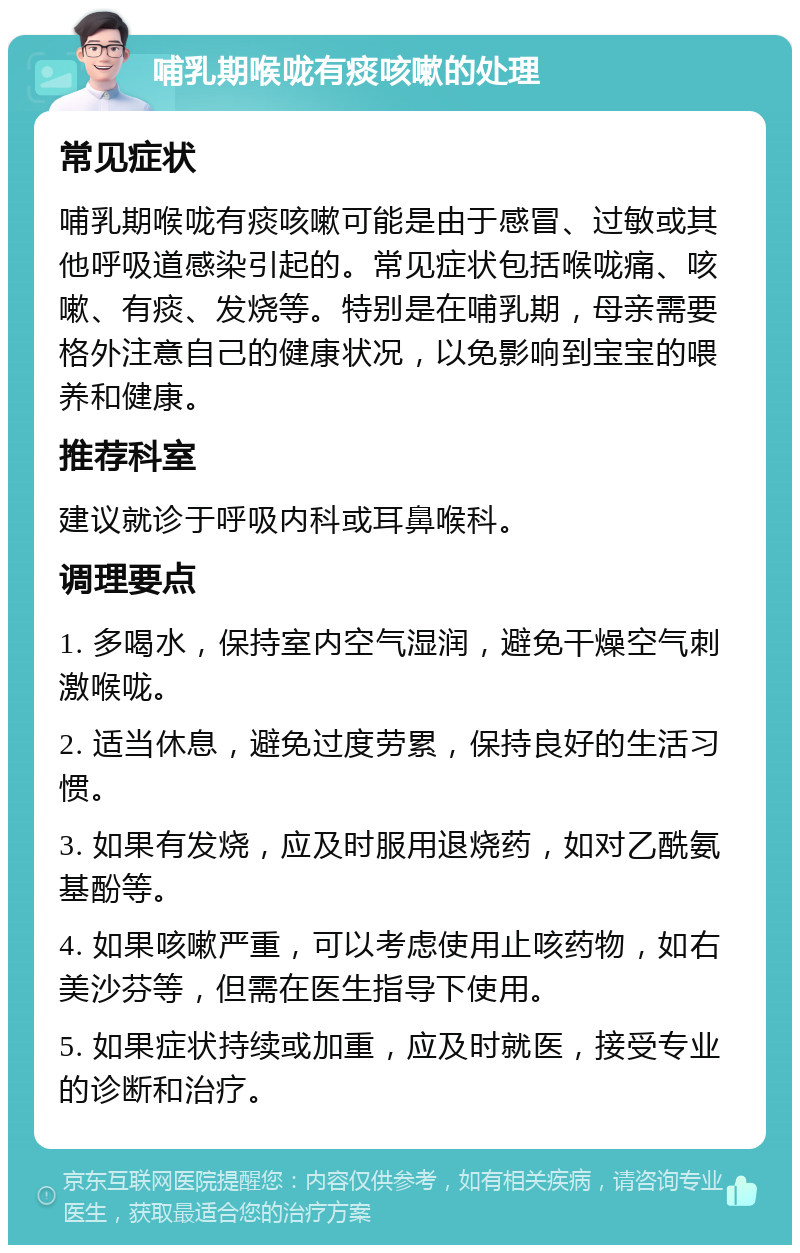 哺乳期喉咙有痰咳嗽的处理 常见症状 哺乳期喉咙有痰咳嗽可能是由于感冒、过敏或其他呼吸道感染引起的。常见症状包括喉咙痛、咳嗽、有痰、发烧等。特别是在哺乳期，母亲需要格外注意自己的健康状况，以免影响到宝宝的喂养和健康。 推荐科室 建议就诊于呼吸内科或耳鼻喉科。 调理要点 1. 多喝水，保持室内空气湿润，避免干燥空气刺激喉咙。 2. 适当休息，避免过度劳累，保持良好的生活习惯。 3. 如果有发烧，应及时服用退烧药，如对乙酰氨基酚等。 4. 如果咳嗽严重，可以考虑使用止咳药物，如右美沙芬等，但需在医生指导下使用。 5. 如果症状持续或加重，应及时就医，接受专业的诊断和治疗。