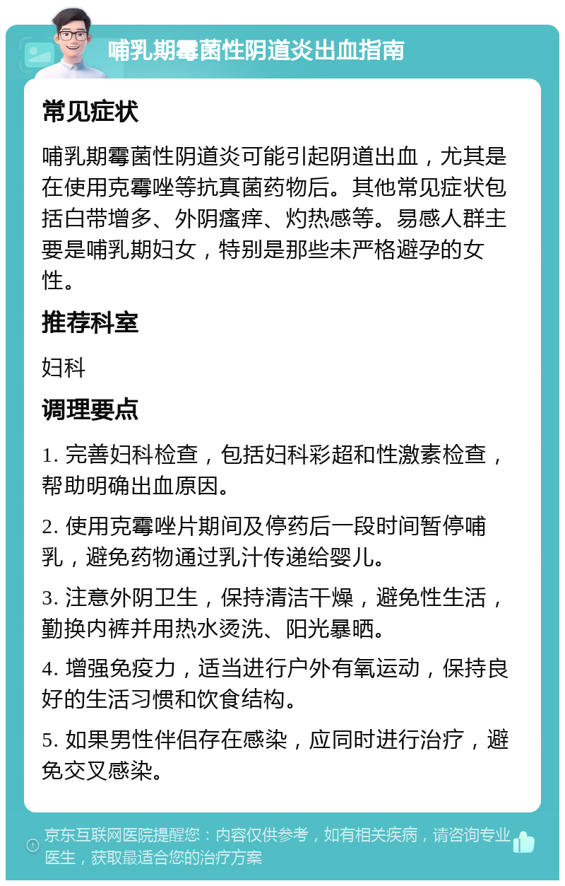 哺乳期霉菌性阴道炎出血指南 常见症状 哺乳期霉菌性阴道炎可能引起阴道出血，尤其是在使用克霉唑等抗真菌药物后。其他常见症状包括白带增多、外阴瘙痒、灼热感等。易感人群主要是哺乳期妇女，特别是那些未严格避孕的女性。 推荐科室 妇科 调理要点 1. 完善妇科检查，包括妇科彩超和性激素检查，帮助明确出血原因。 2. 使用克霉唑片期间及停药后一段时间暂停哺乳，避免药物通过乳汁传递给婴儿。 3. 注意外阴卫生，保持清洁干燥，避免性生活，勤换内裤并用热水烫洗、阳光暴晒。 4. 增强免疫力，适当进行户外有氧运动，保持良好的生活习惯和饮食结构。 5. 如果男性伴侣存在感染，应同时进行治疗，避免交叉感染。