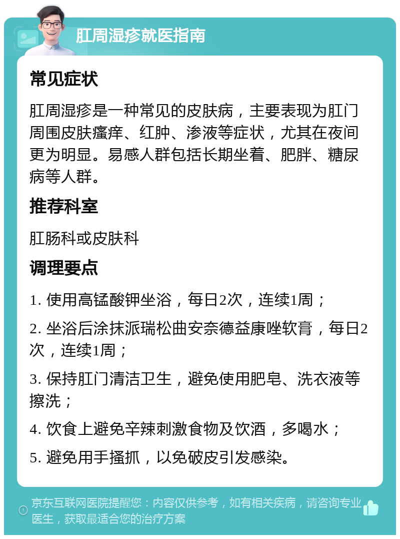 肛周湿疹就医指南 常见症状 肛周湿疹是一种常见的皮肤病，主要表现为肛门周围皮肤瘙痒、红肿、渗液等症状，尤其在夜间更为明显。易感人群包括长期坐着、肥胖、糖尿病等人群。 推荐科室 肛肠科或皮肤科 调理要点 1. 使用高锰酸钾坐浴，每日2次，连续1周； 2. 坐浴后涂抹派瑞松曲安奈德益康唑软膏，每日2次，连续1周； 3. 保持肛门清洁卫生，避免使用肥皂、洗衣液等擦洗； 4. 饮食上避免辛辣刺激食物及饮酒，多喝水； 5. 避免用手搔抓，以免破皮引发感染。