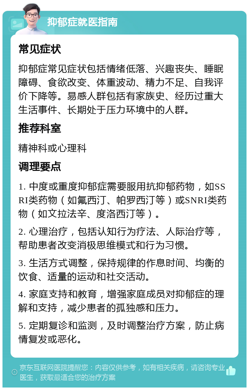 抑郁症就医指南 常见症状 抑郁症常见症状包括情绪低落、兴趣丧失、睡眠障碍、食欲改变、体重波动、精力不足、自我评价下降等。易感人群包括有家族史、经历过重大生活事件、长期处于压力环境中的人群。 推荐科室 精神科或心理科 调理要点 1. 中度或重度抑郁症需要服用抗抑郁药物，如SSRI类药物（如氟西汀、帕罗西汀等）或SNRI类药物（如文拉法辛、度洛西汀等）。 2. 心理治疗，包括认知行为疗法、人际治疗等，帮助患者改变消极思维模式和行为习惯。 3. 生活方式调整，保持规律的作息时间、均衡的饮食、适量的运动和社交活动。 4. 家庭支持和教育，增强家庭成员对抑郁症的理解和支持，减少患者的孤独感和压力。 5. 定期复诊和监测，及时调整治疗方案，防止病情复发或恶化。