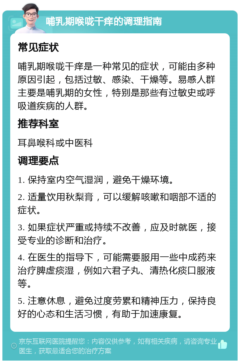 哺乳期喉咙干痒的调理指南 常见症状 哺乳期喉咙干痒是一种常见的症状，可能由多种原因引起，包括过敏、感染、干燥等。易感人群主要是哺乳期的女性，特别是那些有过敏史或呼吸道疾病的人群。 推荐科室 耳鼻喉科或中医科 调理要点 1. 保持室内空气湿润，避免干燥环境。 2. 适量饮用秋梨膏，可以缓解咳嗽和咽部不适的症状。 3. 如果症状严重或持续不改善，应及时就医，接受专业的诊断和治疗。 4. 在医生的指导下，可能需要服用一些中成药来治疗脾虚痰湿，例如六君子丸、清热化痰口服液等。 5. 注意休息，避免过度劳累和精神压力，保持良好的心态和生活习惯，有助于加速康复。