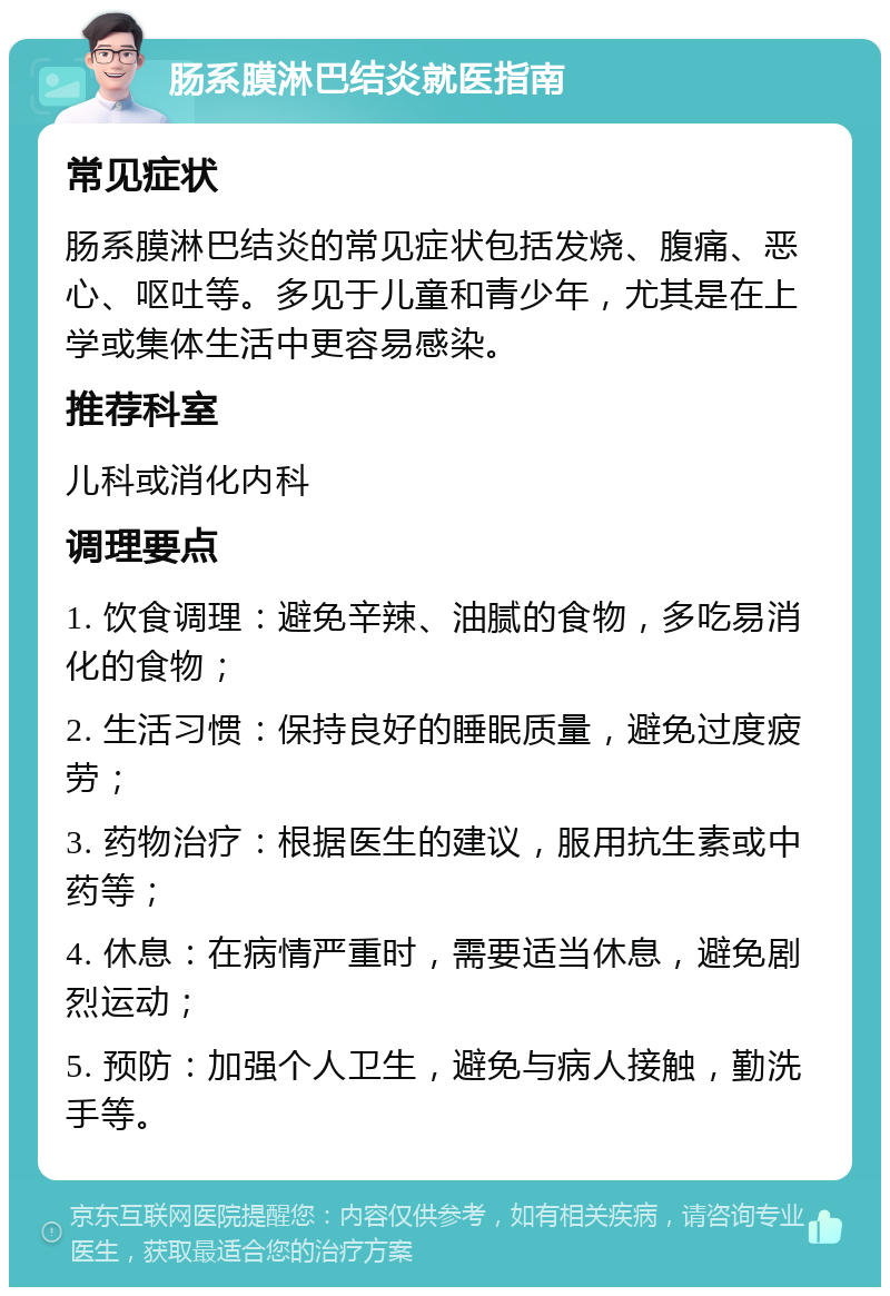 肠系膜淋巴结炎就医指南 常见症状 肠系膜淋巴结炎的常见症状包括发烧、腹痛、恶心、呕吐等。多见于儿童和青少年，尤其是在上学或集体生活中更容易感染。 推荐科室 儿科或消化内科 调理要点 1. 饮食调理：避免辛辣、油腻的食物，多吃易消化的食物； 2. 生活习惯：保持良好的睡眠质量，避免过度疲劳； 3. 药物治疗：根据医生的建议，服用抗生素或中药等； 4. 休息：在病情严重时，需要适当休息，避免剧烈运动； 5. 预防：加强个人卫生，避免与病人接触，勤洗手等。