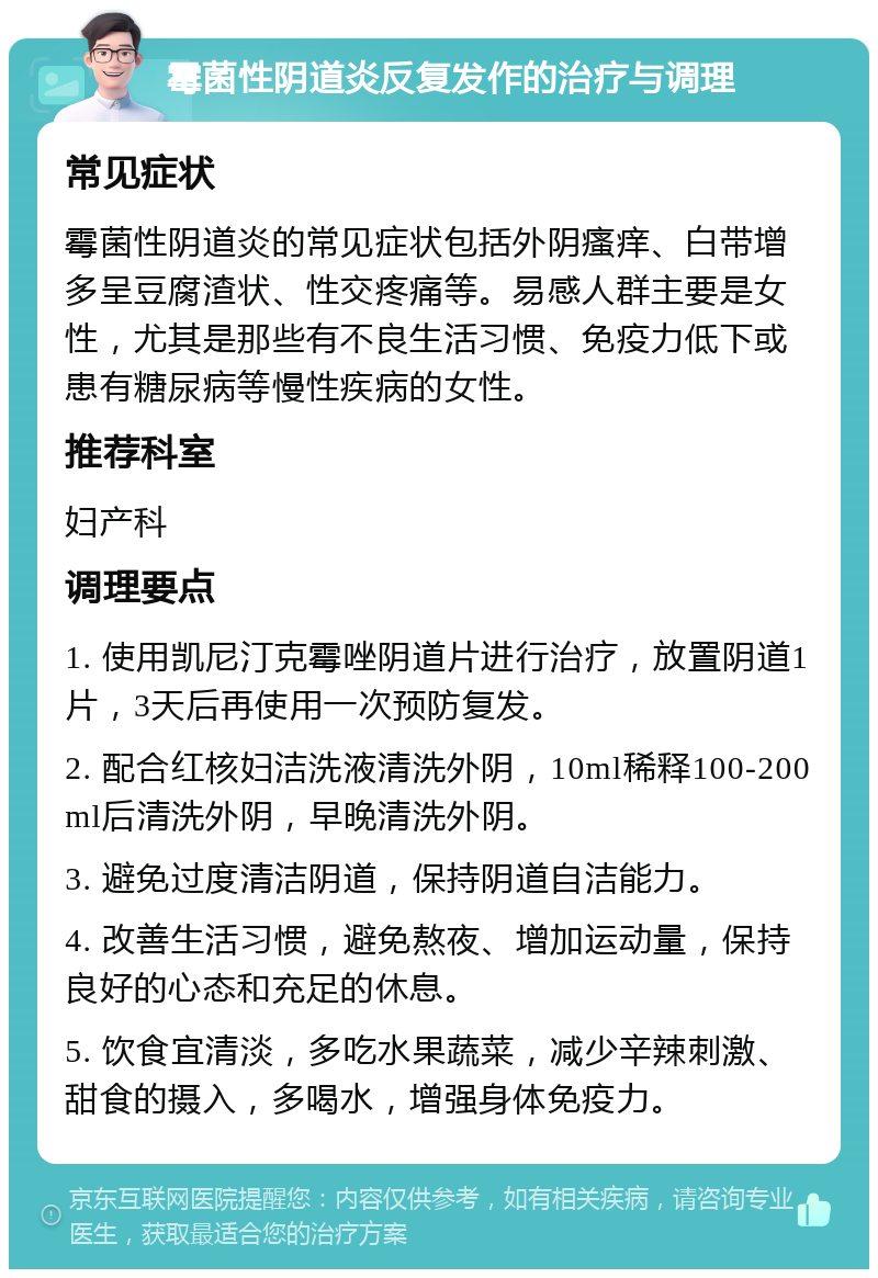 霉菌性阴道炎反复发作的治疗与调理 常见症状 霉菌性阴道炎的常见症状包括外阴瘙痒、白带增多呈豆腐渣状、性交疼痛等。易感人群主要是女性，尤其是那些有不良生活习惯、免疫力低下或患有糖尿病等慢性疾病的女性。 推荐科室 妇产科 调理要点 1. 使用凯尼汀克霉唑阴道片进行治疗，放置阴道1片，3天后再使用一次预防复发。 2. 配合红核妇洁洗液清洗外阴，10ml稀释100-200ml后清洗外阴，早晚清洗外阴。 3. 避免过度清洁阴道，保持阴道自洁能力。 4. 改善生活习惯，避免熬夜、增加运动量，保持良好的心态和充足的休息。 5. 饮食宜清淡，多吃水果蔬菜，减少辛辣刺激、甜食的摄入，多喝水，增强身体免疫力。