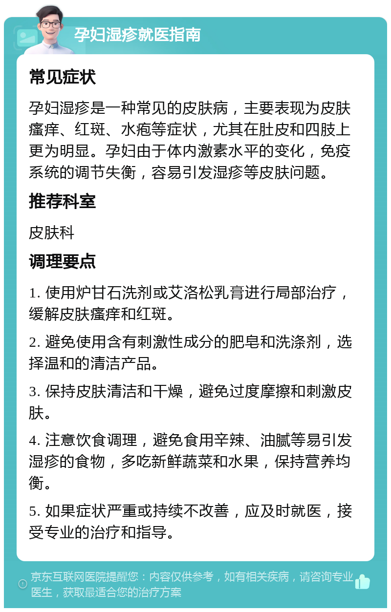 孕妇湿疹就医指南 常见症状 孕妇湿疹是一种常见的皮肤病，主要表现为皮肤瘙痒、红斑、水疱等症状，尤其在肚皮和四肢上更为明显。孕妇由于体内激素水平的变化，免疫系统的调节失衡，容易引发湿疹等皮肤问题。 推荐科室 皮肤科 调理要点 1. 使用炉甘石洗剂或艾洛松乳膏进行局部治疗，缓解皮肤瘙痒和红斑。 2. 避免使用含有刺激性成分的肥皂和洗涤剂，选择温和的清洁产品。 3. 保持皮肤清洁和干燥，避免过度摩擦和刺激皮肤。 4. 注意饮食调理，避免食用辛辣、油腻等易引发湿疹的食物，多吃新鲜蔬菜和水果，保持营养均衡。 5. 如果症状严重或持续不改善，应及时就医，接受专业的治疗和指导。