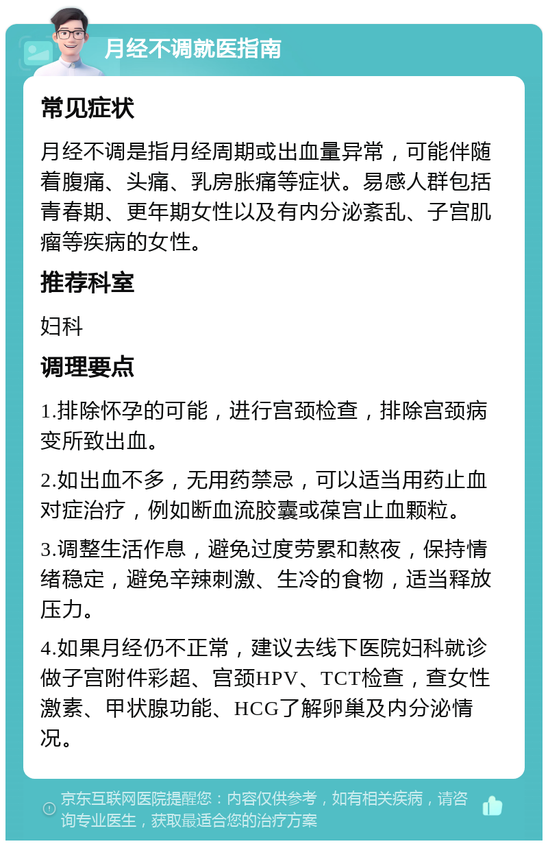 月经不调就医指南 常见症状 月经不调是指月经周期或出血量异常，可能伴随着腹痛、头痛、乳房胀痛等症状。易感人群包括青春期、更年期女性以及有内分泌紊乱、子宫肌瘤等疾病的女性。 推荐科室 妇科 调理要点 1.排除怀孕的可能，进行宫颈检查，排除宫颈病变所致出血。 2.如出血不多，无用药禁忌，可以适当用药止血对症治疗，例如断血流胶囊或葆宫止血颗粒。 3.调整生活作息，避免过度劳累和熬夜，保持情绪稳定，避免辛辣刺激、生冷的食物，适当释放压力。 4.如果月经仍不正常，建议去线下医院妇科就诊做子宫附件彩超、宫颈HPV、TCT检查，查女性激素、甲状腺功能、HCG了解卵巢及内分泌情况。