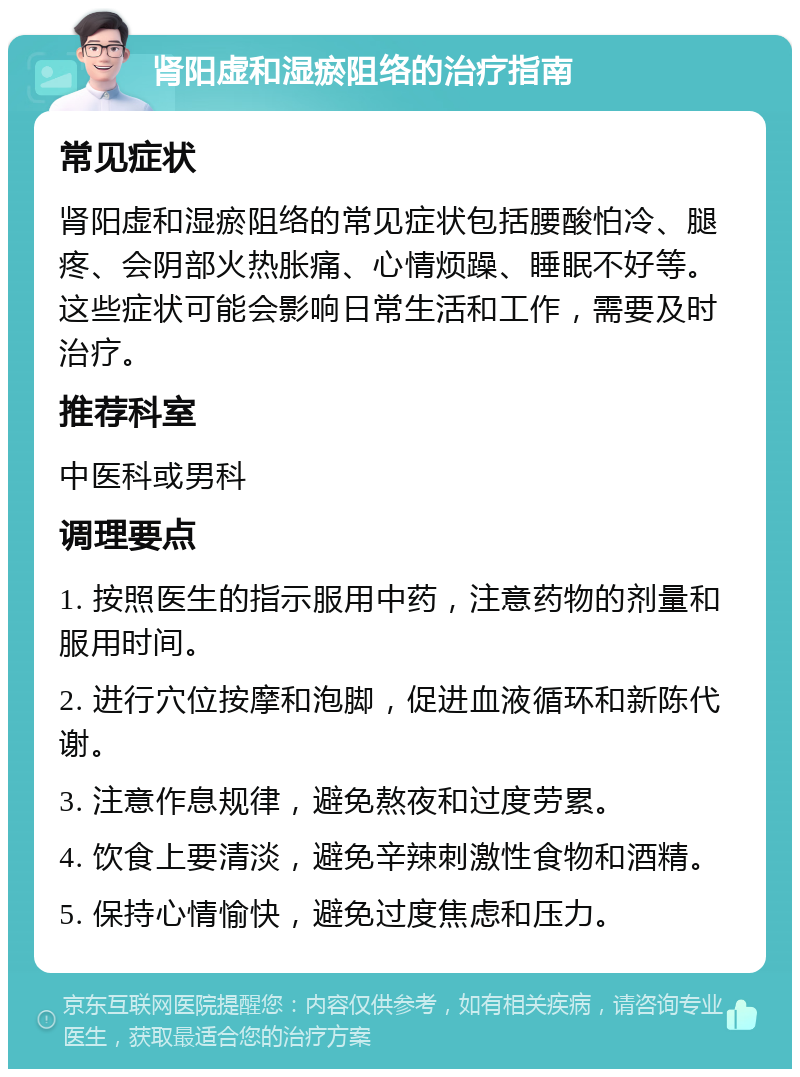 肾阳虚和湿瘀阻络的治疗指南 常见症状 肾阳虚和湿瘀阻络的常见症状包括腰酸怕冷、腿疼、会阴部火热胀痛、心情烦躁、睡眠不好等。这些症状可能会影响日常生活和工作，需要及时治疗。 推荐科室 中医科或男科 调理要点 1. 按照医生的指示服用中药，注意药物的剂量和服用时间。 2. 进行穴位按摩和泡脚，促进血液循环和新陈代谢。 3. 注意作息规律，避免熬夜和过度劳累。 4. 饮食上要清淡，避免辛辣刺激性食物和酒精。 5. 保持心情愉快，避免过度焦虑和压力。