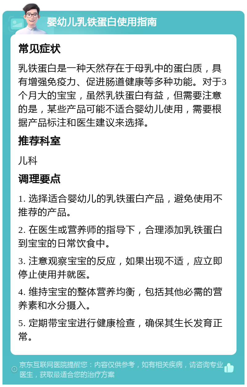 婴幼儿乳铁蛋白使用指南 常见症状 乳铁蛋白是一种天然存在于母乳中的蛋白质，具有增强免疫力、促进肠道健康等多种功能。对于3个月大的宝宝，虽然乳铁蛋白有益，但需要注意的是，某些产品可能不适合婴幼儿使用，需要根据产品标注和医生建议来选择。 推荐科室 儿科 调理要点 1. 选择适合婴幼儿的乳铁蛋白产品，避免使用不推荐的产品。 2. 在医生或营养师的指导下，合理添加乳铁蛋白到宝宝的日常饮食中。 3. 注意观察宝宝的反应，如果出现不适，应立即停止使用并就医。 4. 维持宝宝的整体营养均衡，包括其他必需的营养素和水分摄入。 5. 定期带宝宝进行健康检查，确保其生长发育正常。