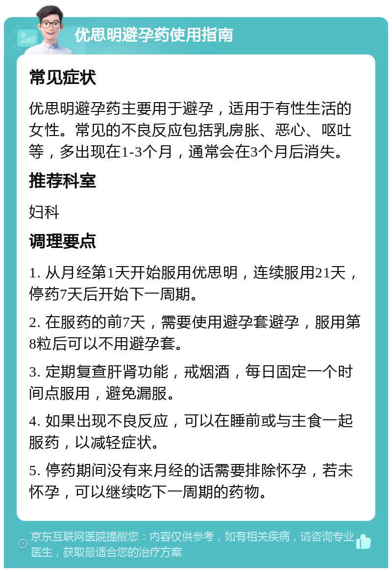 优思明避孕药使用指南 常见症状 优思明避孕药主要用于避孕，适用于有性生活的女性。常见的不良反应包括乳房胀、恶心、呕吐等，多出现在1-3个月，通常会在3个月后消失。 推荐科室 妇科 调理要点 1. 从月经第1天开始服用优思明，连续服用21天，停药7天后开始下一周期。 2. 在服药的前7天，需要使用避孕套避孕，服用第8粒后可以不用避孕套。 3. 定期复查肝肾功能，戒烟酒，每日固定一个时间点服用，避免漏服。 4. 如果出现不良反应，可以在睡前或与主食一起服药，以减轻症状。 5. 停药期间没有来月经的话需要排除怀孕，若未怀孕，可以继续吃下一周期的药物。