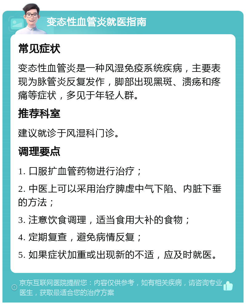 变态性血管炎就医指南 常见症状 变态性血管炎是一种风湿免疫系统疾病，主要表现为脉管炎反复发作，脚部出现黑斑、溃疡和疼痛等症状，多见于年轻人群。 推荐科室 建议就诊于风湿科门诊。 调理要点 1. 口服扩血管药物进行治疗； 2. 中医上可以采用治疗脾虚中气下陷、内脏下垂的方法； 3. 注意饮食调理，适当食用大补的食物； 4. 定期复查，避免病情反复； 5. 如果症状加重或出现新的不适，应及时就医。