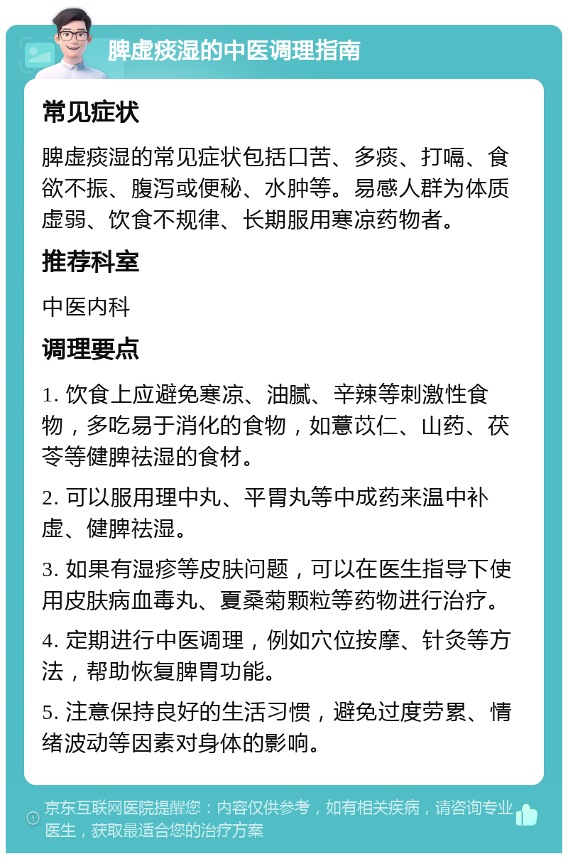 脾虚痰湿的中医调理指南 常见症状 脾虚痰湿的常见症状包括口苦、多痰、打嗝、食欲不振、腹泻或便秘、水肿等。易感人群为体质虚弱、饮食不规律、长期服用寒凉药物者。 推荐科室 中医内科 调理要点 1. 饮食上应避免寒凉、油腻、辛辣等刺激性食物，多吃易于消化的食物，如薏苡仁、山药、茯苓等健脾祛湿的食材。 2. 可以服用理中丸、平胃丸等中成药来温中补虚、健脾祛湿。 3. 如果有湿疹等皮肤问题，可以在医生指导下使用皮肤病血毒丸、夏桑菊颗粒等药物进行治疗。 4. 定期进行中医调理，例如穴位按摩、针灸等方法，帮助恢复脾胃功能。 5. 注意保持良好的生活习惯，避免过度劳累、情绪波动等因素对身体的影响。