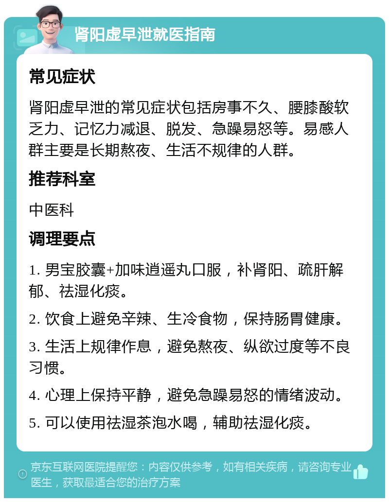 肾阳虚早泄就医指南 常见症状 肾阳虚早泄的常见症状包括房事不久、腰膝酸软乏力、记忆力减退、脱发、急躁易怒等。易感人群主要是长期熬夜、生活不规律的人群。 推荐科室 中医科 调理要点 1. 男宝胶囊+加味逍遥丸口服，补肾阳、疏肝解郁、祛湿化痰。 2. 饮食上避免辛辣、生冷食物，保持肠胃健康。 3. 生活上规律作息，避免熬夜、纵欲过度等不良习惯。 4. 心理上保持平静，避免急躁易怒的情绪波动。 5. 可以使用祛湿茶泡水喝，辅助祛湿化痰。