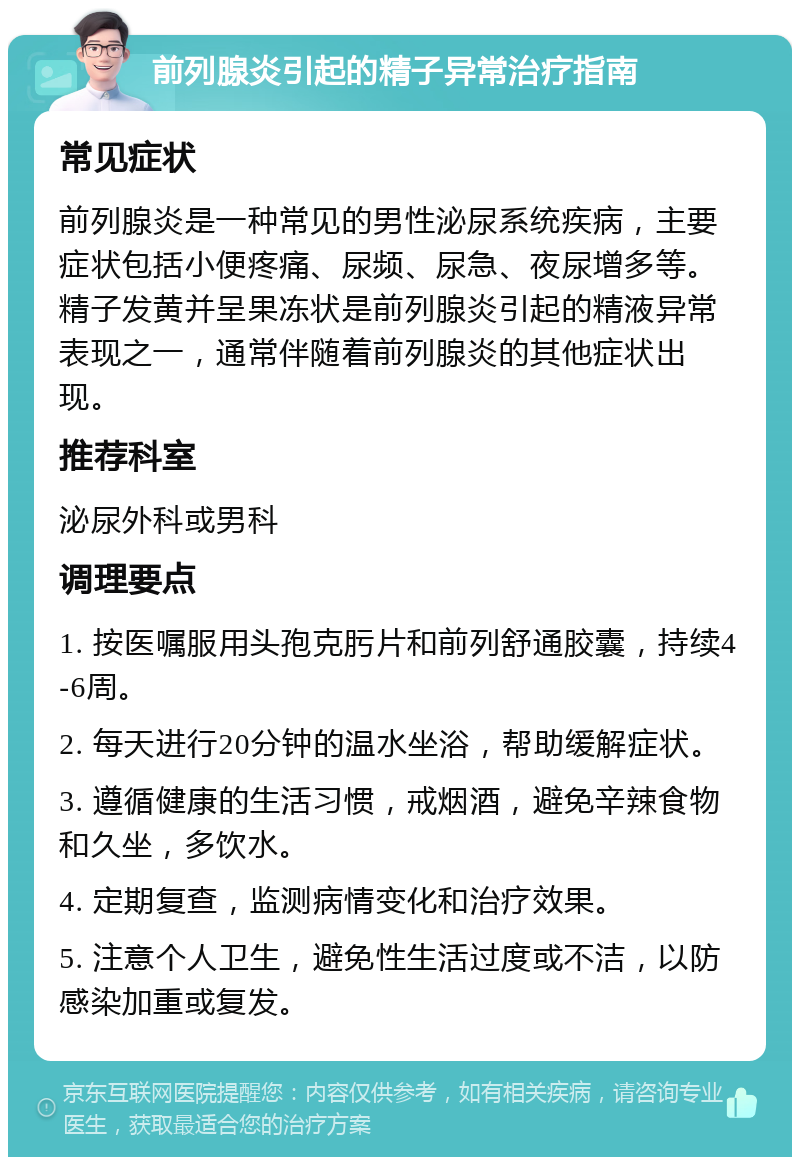 前列腺炎引起的精子异常治疗指南 常见症状 前列腺炎是一种常见的男性泌尿系统疾病，主要症状包括小便疼痛、尿频、尿急、夜尿增多等。精子发黄并呈果冻状是前列腺炎引起的精液异常表现之一，通常伴随着前列腺炎的其他症状出现。 推荐科室 泌尿外科或男科 调理要点 1. 按医嘱服用头孢克肟片和前列舒通胶囊，持续4-6周。 2. 每天进行20分钟的温水坐浴，帮助缓解症状。 3. 遵循健康的生活习惯，戒烟酒，避免辛辣食物和久坐，多饮水。 4. 定期复查，监测病情变化和治疗效果。 5. 注意个人卫生，避免性生活过度或不洁，以防感染加重或复发。