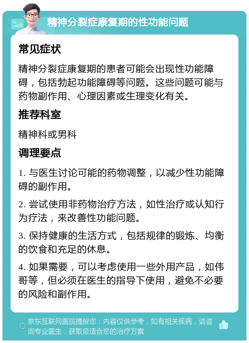 精神分裂症康复期的性功能问题 常见症状 精神分裂症康复期的患者可能会出现性功能障碍，包括勃起功能障碍等问题。这些问题可能与药物副作用、心理因素或生理变化有关。 推荐科室 精神科或男科 调理要点 1. 与医生讨论可能的药物调整，以减少性功能障碍的副作用。 2. 尝试使用非药物治疗方法，如性治疗或认知行为疗法，来改善性功能问题。 3. 保持健康的生活方式，包括规律的锻炼、均衡的饮食和充足的休息。 4. 如果需要，可以考虑使用一些外用产品，如伟哥等，但必须在医生的指导下使用，避免不必要的风险和副作用。