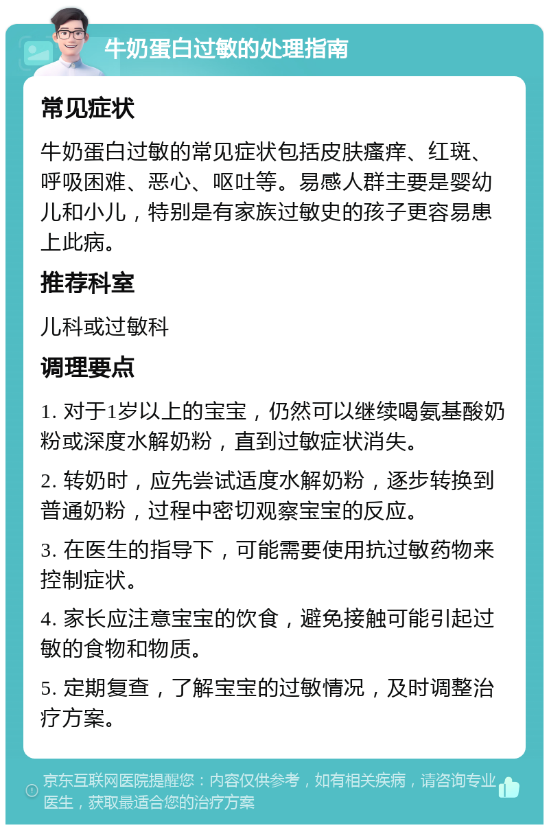 牛奶蛋白过敏的处理指南 常见症状 牛奶蛋白过敏的常见症状包括皮肤瘙痒、红斑、呼吸困难、恶心、呕吐等。易感人群主要是婴幼儿和小儿，特别是有家族过敏史的孩子更容易患上此病。 推荐科室 儿科或过敏科 调理要点 1. 对于1岁以上的宝宝，仍然可以继续喝氨基酸奶粉或深度水解奶粉，直到过敏症状消失。 2. 转奶时，应先尝试适度水解奶粉，逐步转换到普通奶粉，过程中密切观察宝宝的反应。 3. 在医生的指导下，可能需要使用抗过敏药物来控制症状。 4. 家长应注意宝宝的饮食，避免接触可能引起过敏的食物和物质。 5. 定期复查，了解宝宝的过敏情况，及时调整治疗方案。