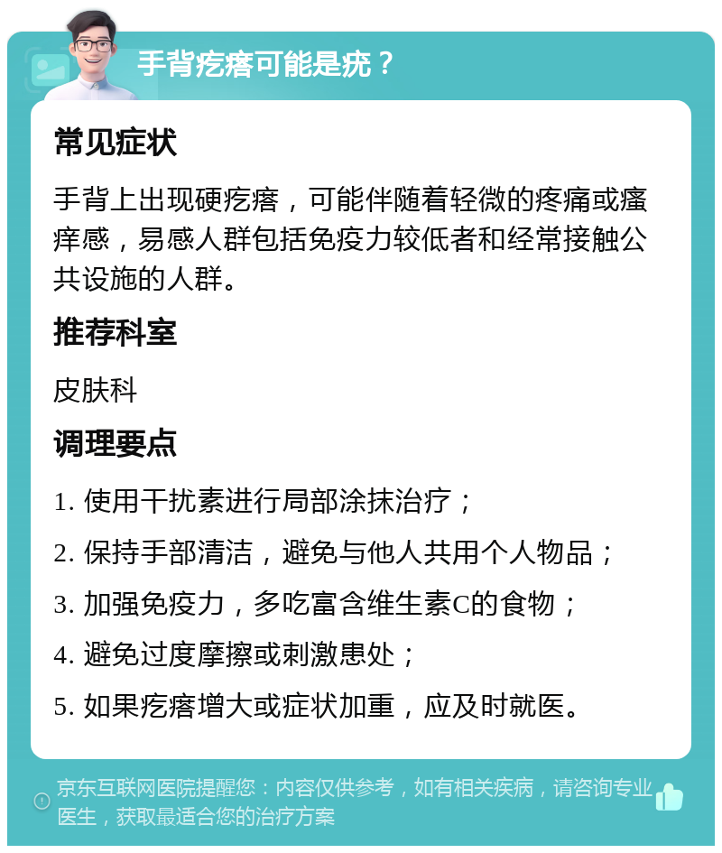 手背疙瘩可能是疣？ 常见症状 手背上出现硬疙瘩，可能伴随着轻微的疼痛或瘙痒感，易感人群包括免疫力较低者和经常接触公共设施的人群。 推荐科室 皮肤科 调理要点 1. 使用干扰素进行局部涂抹治疗； 2. 保持手部清洁，避免与他人共用个人物品； 3. 加强免疫力，多吃富含维生素C的食物； 4. 避免过度摩擦或刺激患处； 5. 如果疙瘩增大或症状加重，应及时就医。