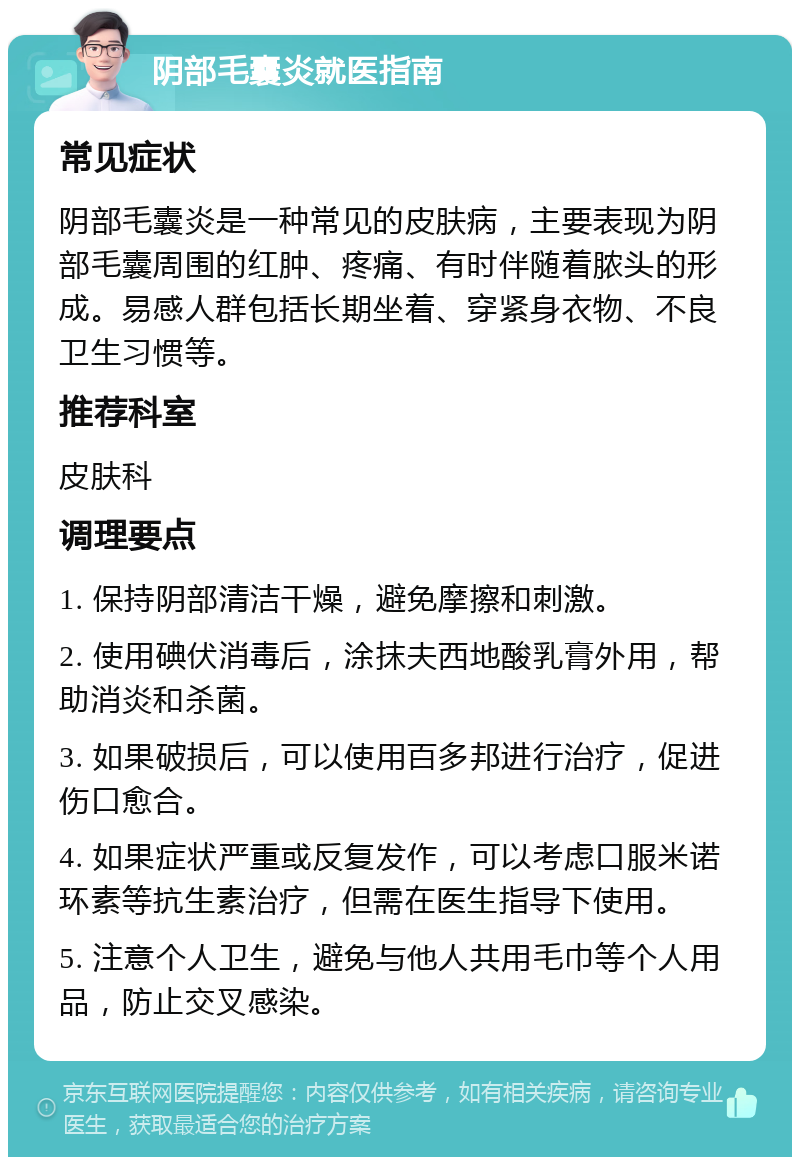 阴部毛囊炎就医指南 常见症状 阴部毛囊炎是一种常见的皮肤病，主要表现为阴部毛囊周围的红肿、疼痛、有时伴随着脓头的形成。易感人群包括长期坐着、穿紧身衣物、不良卫生习惯等。 推荐科室 皮肤科 调理要点 1. 保持阴部清洁干燥，避免摩擦和刺激。 2. 使用碘伏消毒后，涂抹夫西地酸乳膏外用，帮助消炎和杀菌。 3. 如果破损后，可以使用百多邦进行治疗，促进伤口愈合。 4. 如果症状严重或反复发作，可以考虑口服米诺环素等抗生素治疗，但需在医生指导下使用。 5. 注意个人卫生，避免与他人共用毛巾等个人用品，防止交叉感染。