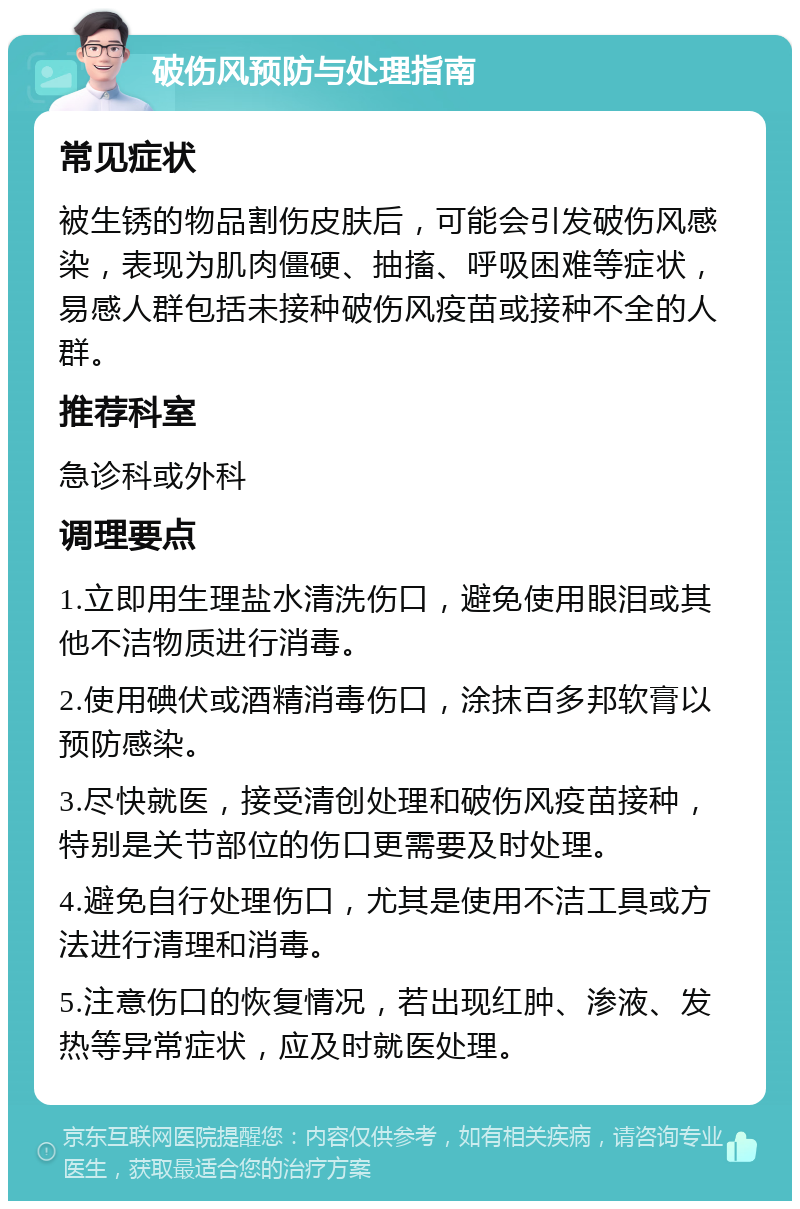 破伤风预防与处理指南 常见症状 被生锈的物品割伤皮肤后，可能会引发破伤风感染，表现为肌肉僵硬、抽搐、呼吸困难等症状，易感人群包括未接种破伤风疫苗或接种不全的人群。 推荐科室 急诊科或外科 调理要点 1.立即用生理盐水清洗伤口，避免使用眼泪或其他不洁物质进行消毒。 2.使用碘伏或酒精消毒伤口，涂抹百多邦软膏以预防感染。 3.尽快就医，接受清创处理和破伤风疫苗接种，特别是关节部位的伤口更需要及时处理。 4.避免自行处理伤口，尤其是使用不洁工具或方法进行清理和消毒。 5.注意伤口的恢复情况，若出现红肿、渗液、发热等异常症状，应及时就医处理。