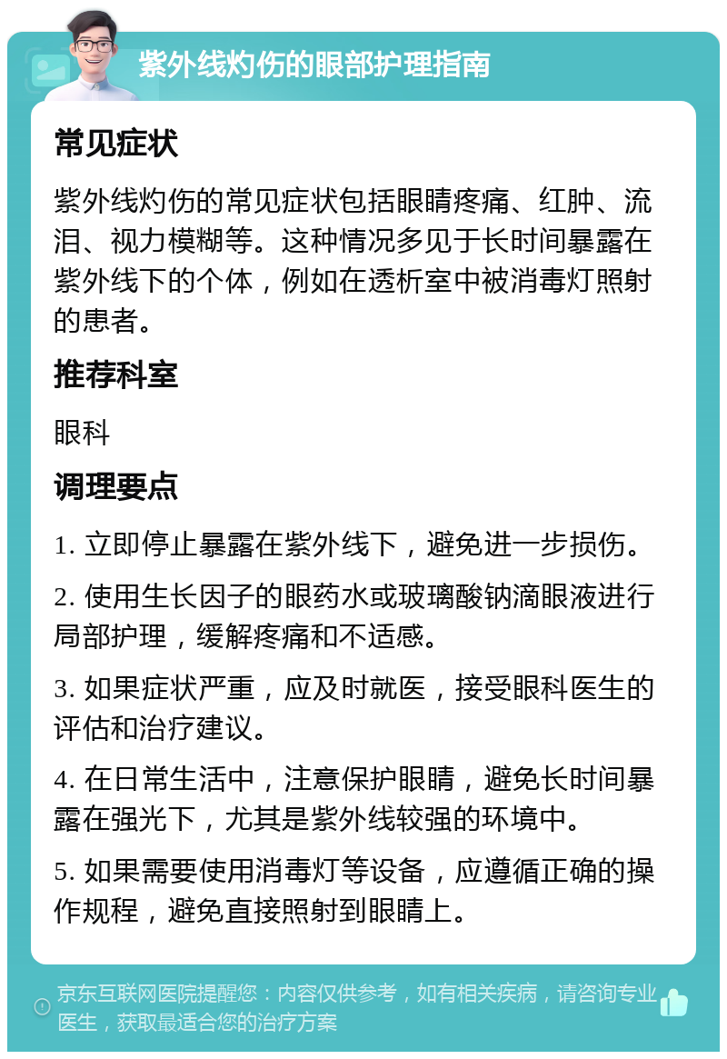 紫外线灼伤的眼部护理指南 常见症状 紫外线灼伤的常见症状包括眼睛疼痛、红肿、流泪、视力模糊等。这种情况多见于长时间暴露在紫外线下的个体，例如在透析室中被消毒灯照射的患者。 推荐科室 眼科 调理要点 1. 立即停止暴露在紫外线下，避免进一步损伤。 2. 使用生长因子的眼药水或玻璃酸钠滴眼液进行局部护理，缓解疼痛和不适感。 3. 如果症状严重，应及时就医，接受眼科医生的评估和治疗建议。 4. 在日常生活中，注意保护眼睛，避免长时间暴露在强光下，尤其是紫外线较强的环境中。 5. 如果需要使用消毒灯等设备，应遵循正确的操作规程，避免直接照射到眼睛上。