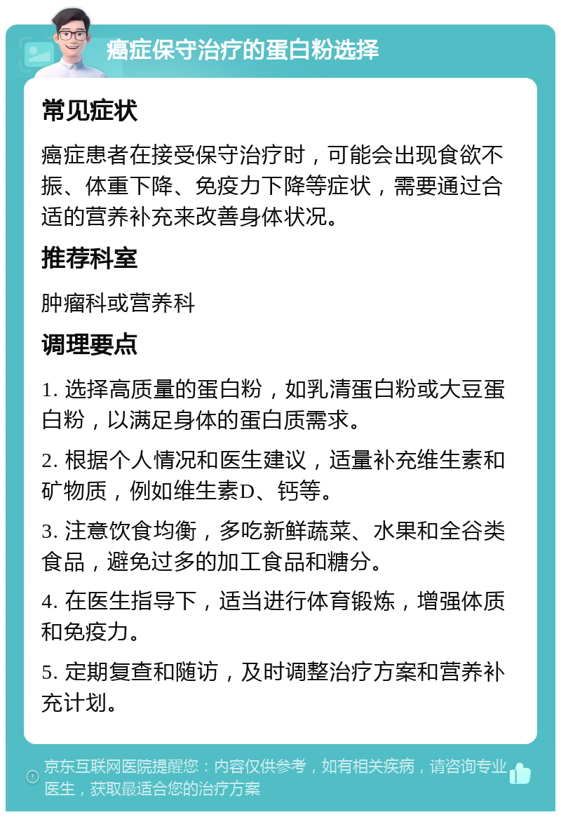 癌症保守治疗的蛋白粉选择 常见症状 癌症患者在接受保守治疗时，可能会出现食欲不振、体重下降、免疫力下降等症状，需要通过合适的营养补充来改善身体状况。 推荐科室 肿瘤科或营养科 调理要点 1. 选择高质量的蛋白粉，如乳清蛋白粉或大豆蛋白粉，以满足身体的蛋白质需求。 2. 根据个人情况和医生建议，适量补充维生素和矿物质，例如维生素D、钙等。 3. 注意饮食均衡，多吃新鲜蔬菜、水果和全谷类食品，避免过多的加工食品和糖分。 4. 在医生指导下，适当进行体育锻炼，增强体质和免疫力。 5. 定期复查和随访，及时调整治疗方案和营养补充计划。