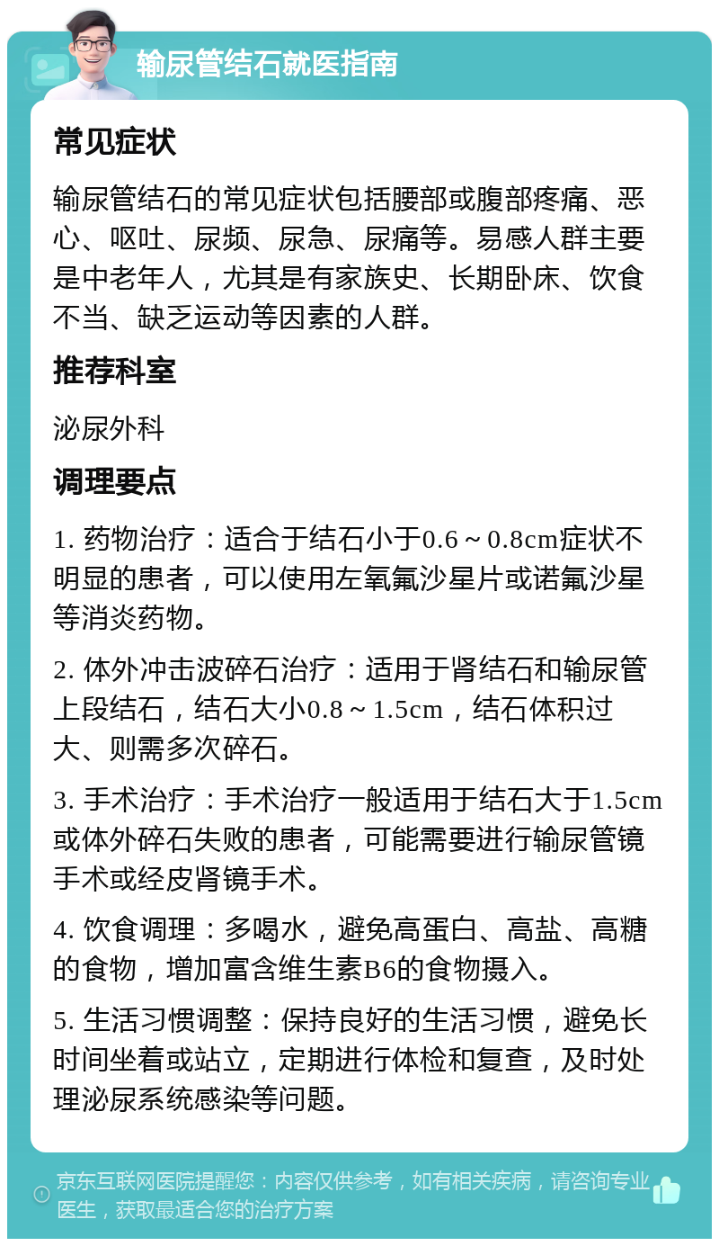 输尿管结石就医指南 常见症状 输尿管结石的常见症状包括腰部或腹部疼痛、恶心、呕吐、尿频、尿急、尿痛等。易感人群主要是中老年人，尤其是有家族史、长期卧床、饮食不当、缺乏运动等因素的人群。 推荐科室 泌尿外科 调理要点 1. 药物治疗：适合于结石小于0.6～0.8cm症状不明显的患者，可以使用左氧氟沙星片或诺氟沙星等消炎药物。 2. 体外冲击波碎石治疗：适用于肾结石和输尿管上段结石，结石大小0.8～1.5cm，结石体积过大、则需多次碎石。 3. 手术治疗：手术治疗一般适用于结石大于1.5cm或体外碎石失败的患者，可能需要进行输尿管镜手术或经皮肾镜手术。 4. 饮食调理：多喝水，避免高蛋白、高盐、高糖的食物，增加富含维生素B6的食物摄入。 5. 生活习惯调整：保持良好的生活习惯，避免长时间坐着或站立，定期进行体检和复查，及时处理泌尿系统感染等问题。