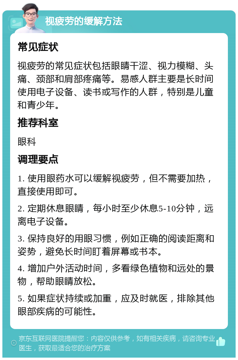 视疲劳的缓解方法 常见症状 视疲劳的常见症状包括眼睛干涩、视力模糊、头痛、颈部和肩部疼痛等。易感人群主要是长时间使用电子设备、读书或写作的人群，特别是儿童和青少年。 推荐科室 眼科 调理要点 1. 使用眼药水可以缓解视疲劳，但不需要加热，直接使用即可。 2. 定期休息眼睛，每小时至少休息5-10分钟，远离电子设备。 3. 保持良好的用眼习惯，例如正确的阅读距离和姿势，避免长时间盯着屏幕或书本。 4. 增加户外活动时间，多看绿色植物和远处的景物，帮助眼睛放松。 5. 如果症状持续或加重，应及时就医，排除其他眼部疾病的可能性。