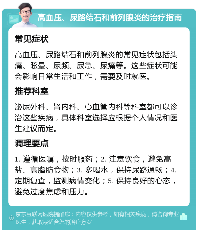 高血压、尿路结石和前列腺炎的治疗指南 常见症状 高血压、尿路结石和前列腺炎的常见症状包括头痛、眩晕、尿频、尿急、尿痛等。这些症状可能会影响日常生活和工作，需要及时就医。 推荐科室 泌尿外科、肾内科、心血管内科等科室都可以诊治这些疾病，具体科室选择应根据个人情况和医生建议而定。 调理要点 1. 遵循医嘱，按时服药；2. 注意饮食，避免高盐、高脂肪食物；3. 多喝水，保持尿路通畅；4. 定期复查，监测病情变化；5. 保持良好的心态，避免过度焦虑和压力。