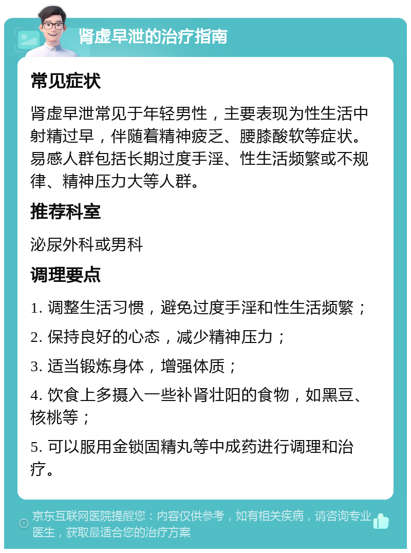 肾虚早泄的治疗指南 常见症状 肾虚早泄常见于年轻男性，主要表现为性生活中射精过早，伴随着精神疲乏、腰膝酸软等症状。易感人群包括长期过度手淫、性生活频繁或不规律、精神压力大等人群。 推荐科室 泌尿外科或男科 调理要点 1. 调整生活习惯，避免过度手淫和性生活频繁； 2. 保持良好的心态，减少精神压力； 3. 适当锻炼身体，增强体质； 4. 饮食上多摄入一些补肾壮阳的食物，如黑豆、核桃等； 5. 可以服用金锁固精丸等中成药进行调理和治疗。