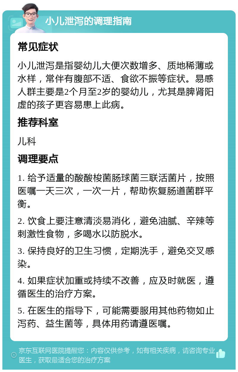 小儿泄泻的调理指南 常见症状 小儿泄泻是指婴幼儿大便次数增多、质地稀薄或水样，常伴有腹部不适、食欲不振等症状。易感人群主要是2个月至2岁的婴幼儿，尤其是脾肾阳虚的孩子更容易患上此病。 推荐科室 儿科 调理要点 1. 给予适量的酸酸梭菌肠球菌三联活菌片，按照医嘱一天三次，一次一片，帮助恢复肠道菌群平衡。 2. 饮食上要注意清淡易消化，避免油腻、辛辣等刺激性食物，多喝水以防脱水。 3. 保持良好的卫生习惯，定期洗手，避免交叉感染。 4. 如果症状加重或持续不改善，应及时就医，遵循医生的治疗方案。 5. 在医生的指导下，可能需要服用其他药物如止泻药、益生菌等，具体用药请遵医嘱。