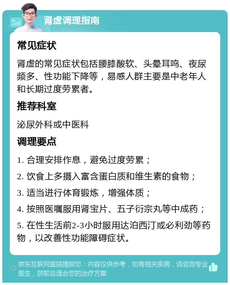 肾虚调理指南 常见症状 肾虚的常见症状包括腰膝酸软、头晕耳鸣、夜尿频多、性功能下降等，易感人群主要是中老年人和长期过度劳累者。 推荐科室 泌尿外科或中医科 调理要点 1. 合理安排作息，避免过度劳累； 2. 饮食上多摄入富含蛋白质和维生素的食物； 3. 适当进行体育锻炼，增强体质； 4. 按照医嘱服用肾宝片、五子衍宗丸等中成药； 5. 在性生活前2-3小时服用达泊西汀或必利劲等药物，以改善性功能障碍症状。