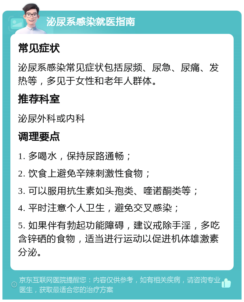 泌尿系感染就医指南 常见症状 泌尿系感染常见症状包括尿频、尿急、尿痛、发热等，多见于女性和老年人群体。 推荐科室 泌尿外科或内科 调理要点 1. 多喝水，保持尿路通畅； 2. 饮食上避免辛辣刺激性食物； 3. 可以服用抗生素如头孢类、喹诺酮类等； 4. 平时注意个人卫生，避免交叉感染； 5. 如果伴有勃起功能障碍，建议戒除手淫，多吃含锌硒的食物，适当进行运动以促进机体雄激素分泌。