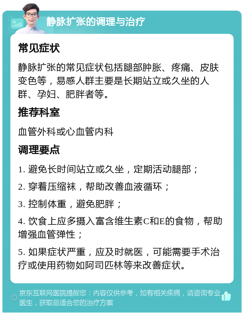 静脉扩张的调理与治疗 常见症状 静脉扩张的常见症状包括腿部肿胀、疼痛、皮肤变色等，易感人群主要是长期站立或久坐的人群、孕妇、肥胖者等。 推荐科室 血管外科或心血管内科 调理要点 1. 避免长时间站立或久坐，定期活动腿部； 2. 穿着压缩袜，帮助改善血液循环； 3. 控制体重，避免肥胖； 4. 饮食上应多摄入富含维生素C和E的食物，帮助增强血管弹性； 5. 如果症状严重，应及时就医，可能需要手术治疗或使用药物如阿司匹林等来改善症状。