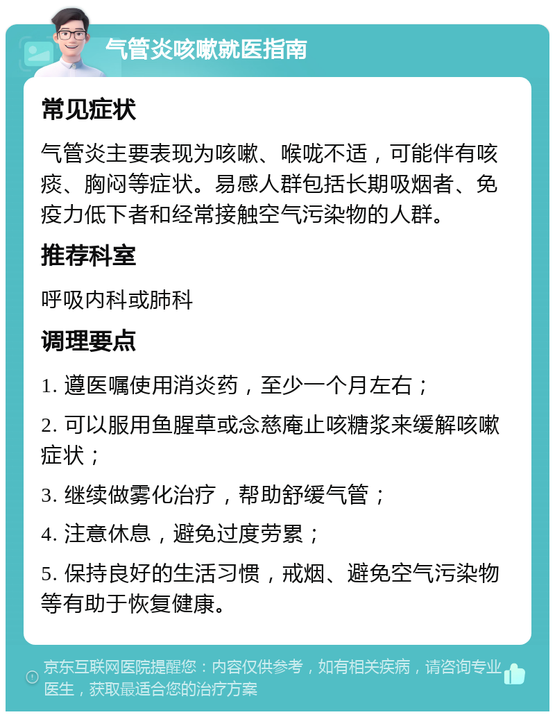 气管炎咳嗽就医指南 常见症状 气管炎主要表现为咳嗽、喉咙不适，可能伴有咳痰、胸闷等症状。易感人群包括长期吸烟者、免疫力低下者和经常接触空气污染物的人群。 推荐科室 呼吸内科或肺科 调理要点 1. 遵医嘱使用消炎药，至少一个月左右； 2. 可以服用鱼腥草或念慈庵止咳糖浆来缓解咳嗽症状； 3. 继续做雾化治疗，帮助舒缓气管； 4. 注意休息，避免过度劳累； 5. 保持良好的生活习惯，戒烟、避免空气污染物等有助于恢复健康。