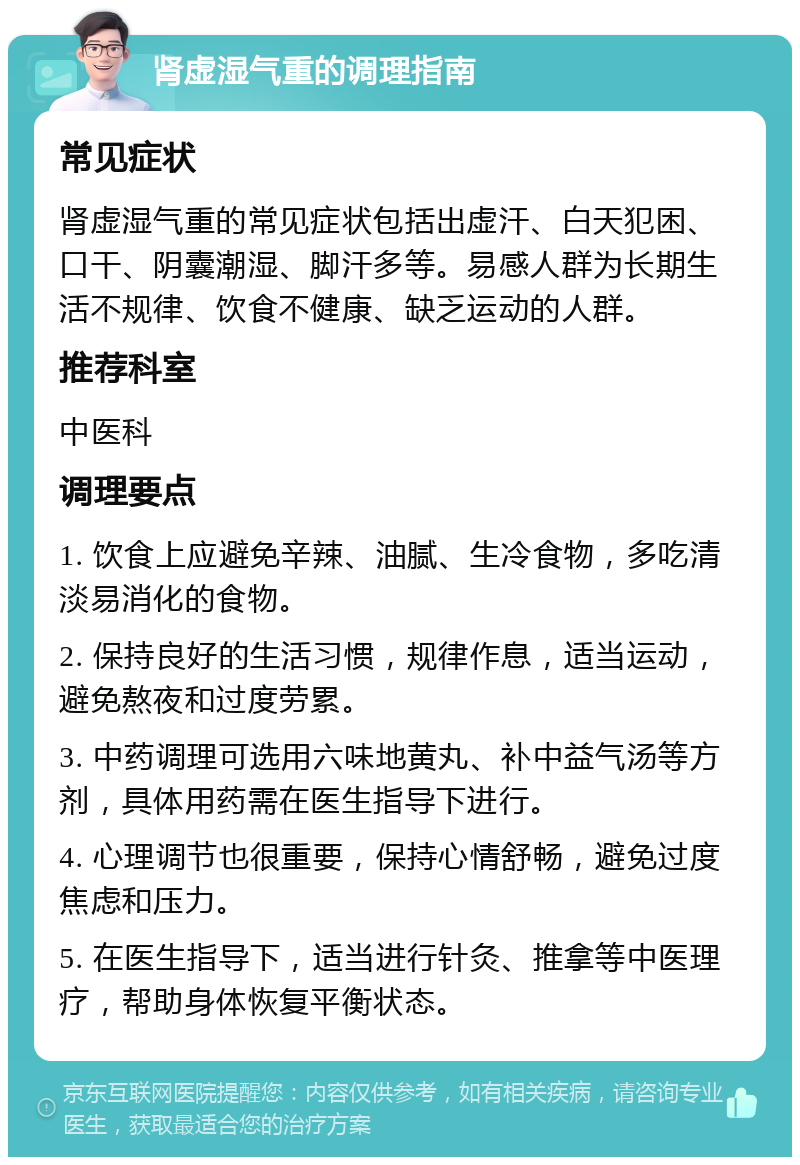 肾虚湿气重的调理指南 常见症状 肾虚湿气重的常见症状包括出虚汗、白天犯困、口干、阴囊潮湿、脚汗多等。易感人群为长期生活不规律、饮食不健康、缺乏运动的人群。 推荐科室 中医科 调理要点 1. 饮食上应避免辛辣、油腻、生冷食物，多吃清淡易消化的食物。 2. 保持良好的生活习惯，规律作息，适当运动，避免熬夜和过度劳累。 3. 中药调理可选用六味地黄丸、补中益气汤等方剂，具体用药需在医生指导下进行。 4. 心理调节也很重要，保持心情舒畅，避免过度焦虑和压力。 5. 在医生指导下，适当进行针灸、推拿等中医理疗，帮助身体恢复平衡状态。