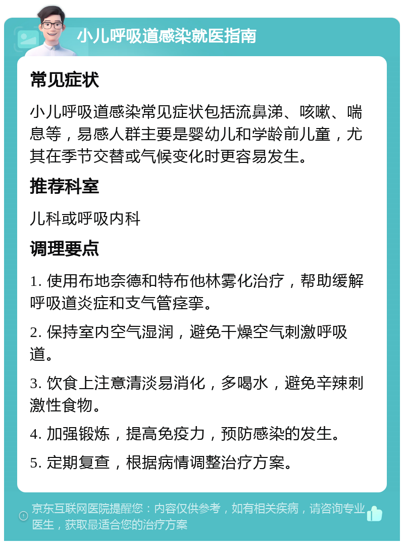 小儿呼吸道感染就医指南 常见症状 小儿呼吸道感染常见症状包括流鼻涕、咳嗽、喘息等，易感人群主要是婴幼儿和学龄前儿童，尤其在季节交替或气候变化时更容易发生。 推荐科室 儿科或呼吸内科 调理要点 1. 使用布地奈德和特布他林雾化治疗，帮助缓解呼吸道炎症和支气管痉挛。 2. 保持室内空气湿润，避免干燥空气刺激呼吸道。 3. 饮食上注意清淡易消化，多喝水，避免辛辣刺激性食物。 4. 加强锻炼，提高免疫力，预防感染的发生。 5. 定期复查，根据病情调整治疗方案。