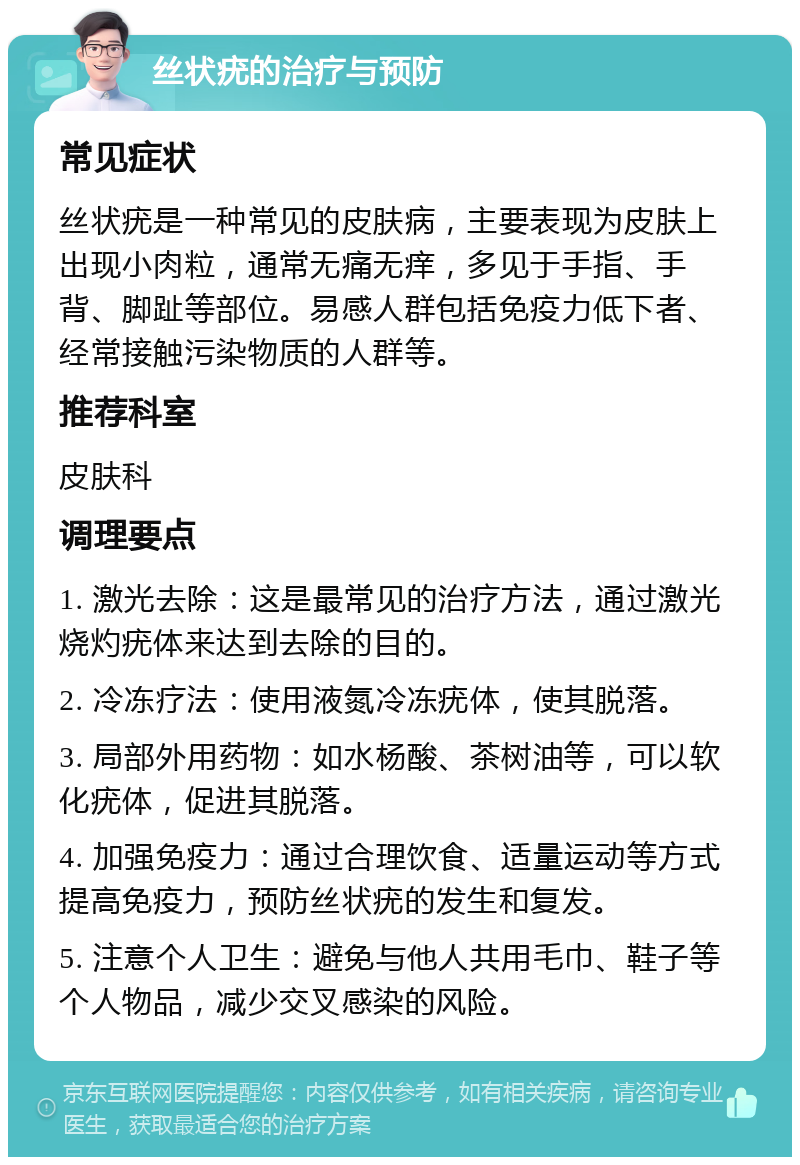 丝状疣的治疗与预防 常见症状 丝状疣是一种常见的皮肤病，主要表现为皮肤上出现小肉粒，通常无痛无痒，多见于手指、手背、脚趾等部位。易感人群包括免疫力低下者、经常接触污染物质的人群等。 推荐科室 皮肤科 调理要点 1. 激光去除：这是最常见的治疗方法，通过激光烧灼疣体来达到去除的目的。 2. 冷冻疗法：使用液氮冷冻疣体，使其脱落。 3. 局部外用药物：如水杨酸、茶树油等，可以软化疣体，促进其脱落。 4. 加强免疫力：通过合理饮食、适量运动等方式提高免疫力，预防丝状疣的发生和复发。 5. 注意个人卫生：避免与他人共用毛巾、鞋子等个人物品，减少交叉感染的风险。