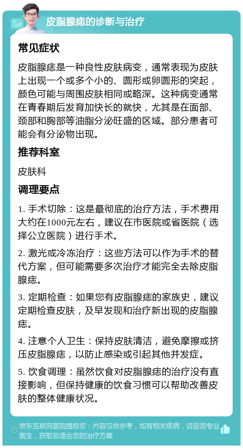 皮脂腺痣的诊断与治疗 常见症状 皮脂腺痣是一种良性皮肤病变，通常表现为皮肤上出现一个或多个小的、圆形或卵圆形的突起，颜色可能与周围皮肤相同或略深。这种病变通常在青春期后发育加快长的就快，尤其是在面部、颈部和胸部等油脂分泌旺盛的区域。部分患者可能会有分泌物出现。 推荐科室 皮肤科 调理要点 1. 手术切除：这是最彻底的治疗方法，手术费用大约在1000元左右，建议在市医院或省医院（选择公立医院）进行手术。 2. 激光或冷冻治疗：这些方法可以作为手术的替代方案，但可能需要多次治疗才能完全去除皮脂腺痣。 3. 定期检查：如果您有皮脂腺痣的家族史，建议定期检查皮肤，及早发现和治疗新出现的皮脂腺痣。 4. 注意个人卫生：保持皮肤清洁，避免摩擦或挤压皮脂腺痣，以防止感染或引起其他并发症。 5. 饮食调理：虽然饮食对皮脂腺痣的治疗没有直接影响，但保持健康的饮食习惯可以帮助改善皮肤的整体健康状况。