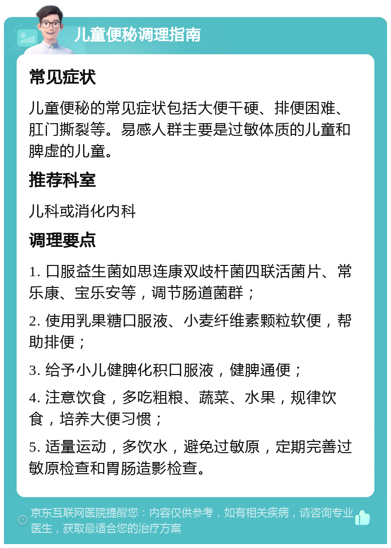 儿童便秘调理指南 常见症状 儿童便秘的常见症状包括大便干硬、排便困难、肛门撕裂等。易感人群主要是过敏体质的儿童和脾虚的儿童。 推荐科室 儿科或消化内科 调理要点 1. 口服益生菌如思连康双歧杆菌四联活菌片、常乐康、宝乐安等，调节肠道菌群； 2. 使用乳果糖口服液、小麦纤维素颗粒软便，帮助排便； 3. 给予小儿健脾化积口服液，健脾通便； 4. 注意饮食，多吃粗粮、蔬菜、水果，规律饮食，培养大便习惯； 5. 适量运动，多饮水，避免过敏原，定期完善过敏原检查和胃肠造影检查。