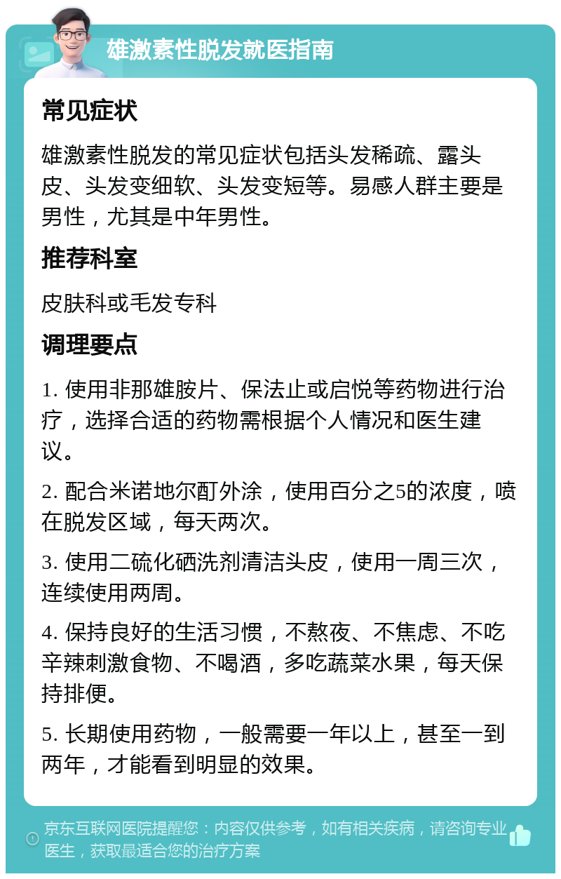 雄激素性脱发就医指南 常见症状 雄激素性脱发的常见症状包括头发稀疏、露头皮、头发变细软、头发变短等。易感人群主要是男性，尤其是中年男性。 推荐科室 皮肤科或毛发专科 调理要点 1. 使用非那雄胺片、保法止或启悦等药物进行治疗，选择合适的药物需根据个人情况和医生建议。 2. 配合米诺地尔酊外涂，使用百分之5的浓度，喷在脱发区域，每天两次。 3. 使用二硫化硒洗剂清洁头皮，使用一周三次，连续使用两周。 4. 保持良好的生活习惯，不熬夜、不焦虑、不吃辛辣刺激食物、不喝酒，多吃蔬菜水果，每天保持排便。 5. 长期使用药物，一般需要一年以上，甚至一到两年，才能看到明显的效果。