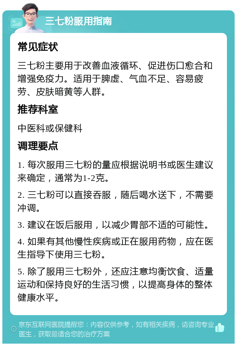 三七粉服用指南 常见症状 三七粉主要用于改善血液循环、促进伤口愈合和增强免疫力。适用于脾虚、气血不足、容易疲劳、皮肤暗黄等人群。 推荐科室 中医科或保健科 调理要点 1. 每次服用三七粉的量应根据说明书或医生建议来确定，通常为1-2克。 2. 三七粉可以直接吞服，随后喝水送下，不需要冲调。 3. 建议在饭后服用，以减少胃部不适的可能性。 4. 如果有其他慢性疾病或正在服用药物，应在医生指导下使用三七粉。 5. 除了服用三七粉外，还应注意均衡饮食、适量运动和保持良好的生活习惯，以提高身体的整体健康水平。